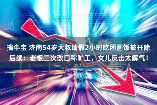 擒牛宝 济南54岁大叔请假2小时吃团圆饭被开除后续：老板二次改口称旷工，女儿反击太解气！