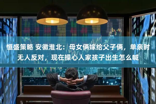 恒盛策略 安徽淮北：母女俩嫁给父子俩，单亲时无人反对，现在操心人家孩子出生怎么喊