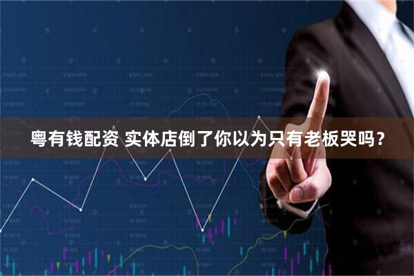 粤有钱配资 实体店倒了你以为只有老板哭吗？