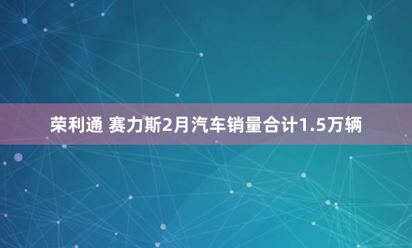 荣利通 赛力斯2月汽车销量合计1.5万辆