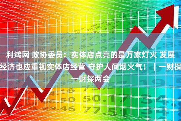 利鸿网 政协委员：实体店点亮的是万家灯火 发展线上经济也应重视实体店经营 守护人间烟火气！｜一财探两会