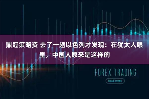 鼎冠策略资 去了一趟以色列才发现：在犹太人眼里，中国人原来是这样的
