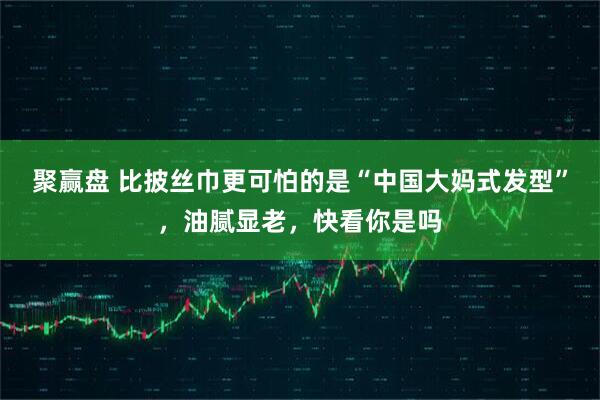 聚赢盘 比披丝巾更可怕的是“中国大妈式发型”，油腻显老，快看你是吗