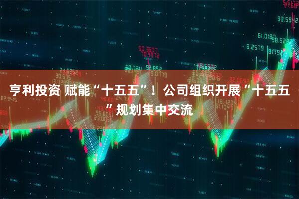 亨利投资 赋能“十五五”！公司组织开展“十五五”规划集中交流