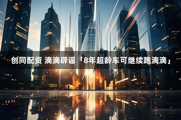 创同配资 滴滴辟谣「8年超龄车可继续跑滴滴」