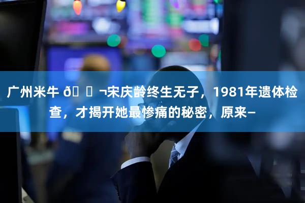 广州米牛 🌬宋庆龄终生无子，1981年遗体检查，才揭开她最惨痛的秘密，原来—