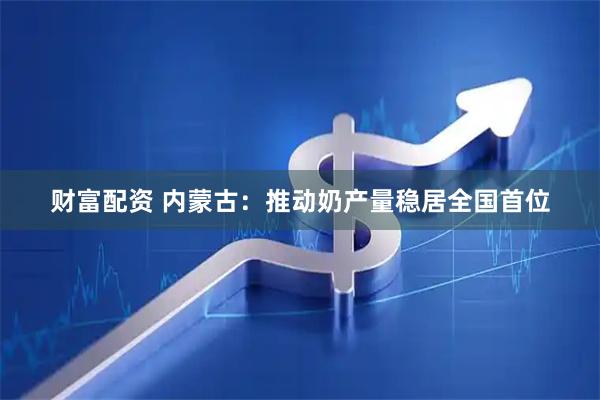 财富配资 内蒙古：推动奶产量稳居全国首位