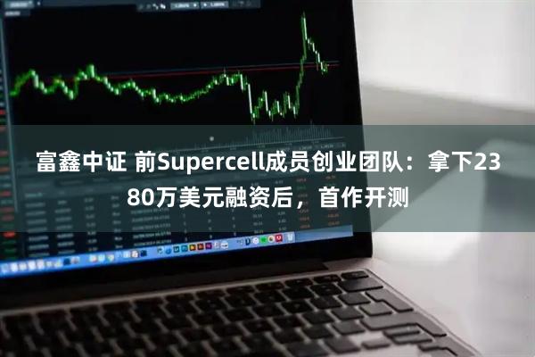 富鑫中证 前Supercell成员创业团队：拿下2380万美元融资后，首作开测