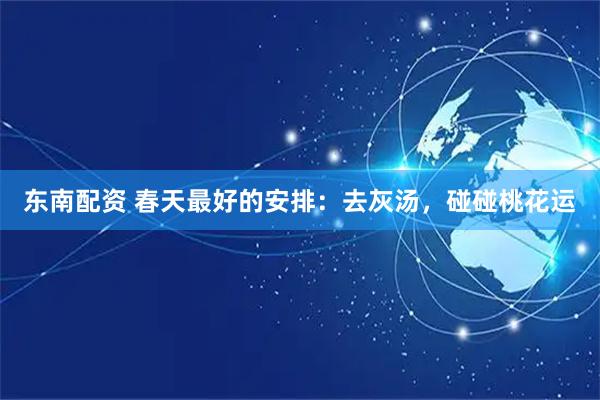 东南配资 春天最好的安排：去灰汤，碰碰桃花运