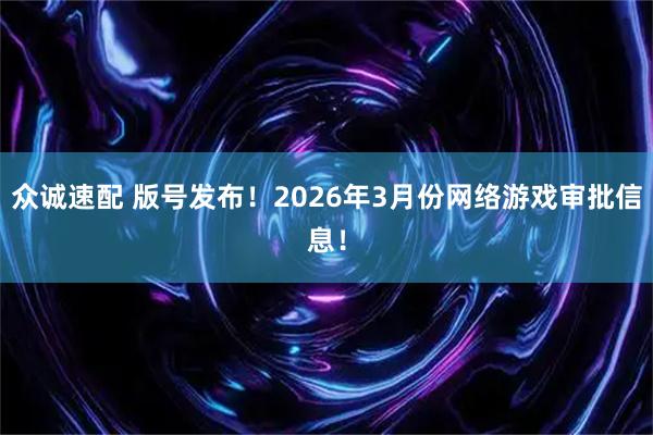 众诚速配 版号发布！2026年3月份网络游戏审批信息！