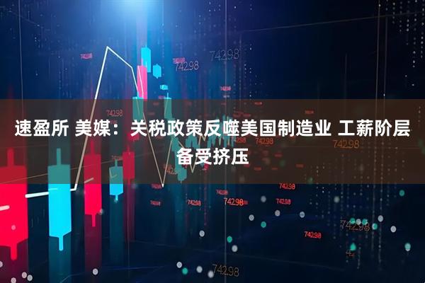 速盈所 美媒：关税政策反噬美国制造业 工薪阶层备受挤压