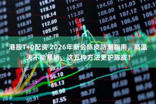 港股T+0配资 2026年新会陈皮防潮指南，高温天不能暴晒，这五种方法更护陈皮！