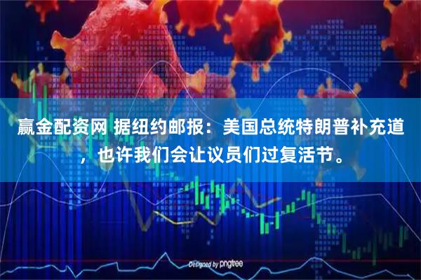 赢金配资网 据纽约邮报：美国总统特朗普补充道，也许我们会让议员们过复活节。