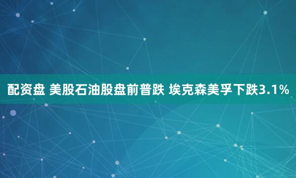 配资盘 美股石油股盘前普跌 埃克森美孚下跌3.1%