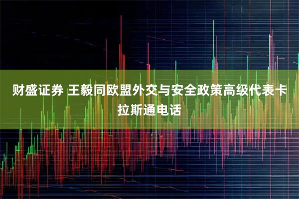 财盛证券 王毅同欧盟外交与安全政策高级代表卡拉斯通电话