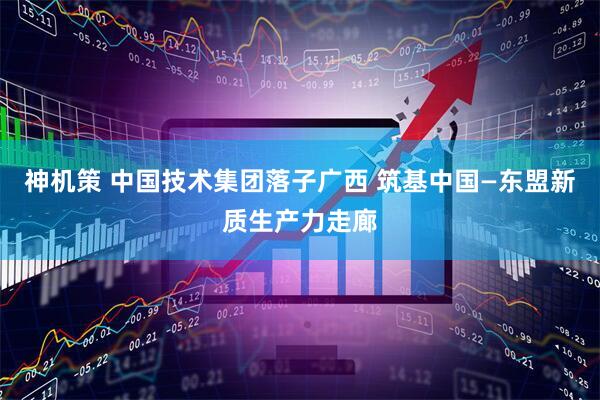神机策 中国技术集团落子广西 筑基中国—东盟新质生产力走廊