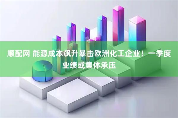 顺配网 能源成本飙升暴击欧洲化工企业！一季度业绩或集体承压