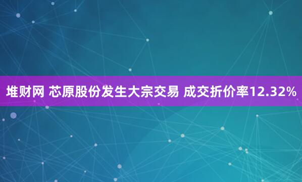 堆财网 芯原股份发生大宗交易 成交折价率12.32%