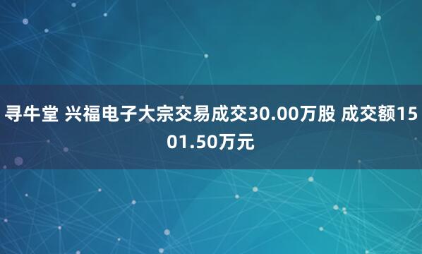 寻牛堂 兴福电子大宗交易成交30.00万股 成交额1501.50万元