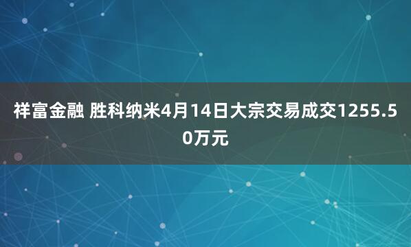 祥富金融 胜科纳米4月14日大宗交易成交1255.50万元