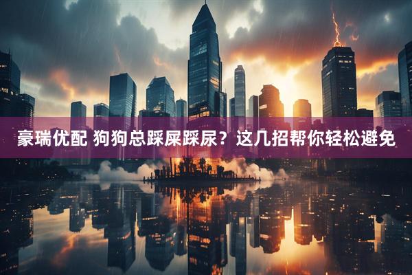 豪瑞优配 狗狗总踩屎踩尿？这几招帮你轻松避免