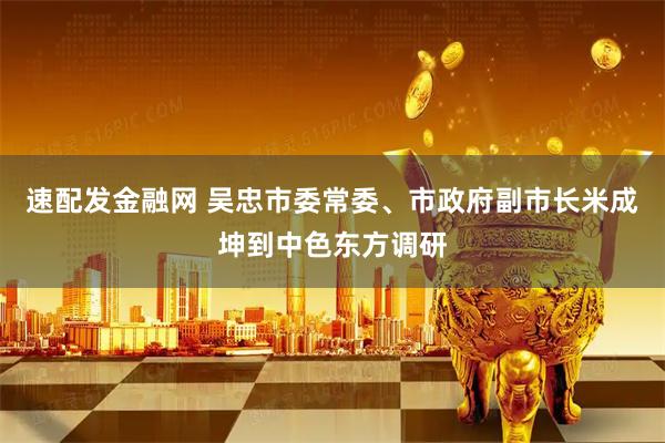 速配发金融网 吴忠市委常委、市政府副市长米成坤到中色东方调研