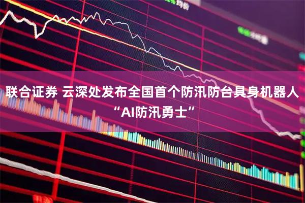 联合证券 云深处发布全国首个防汛防台具身机器人“AI防汛勇士”