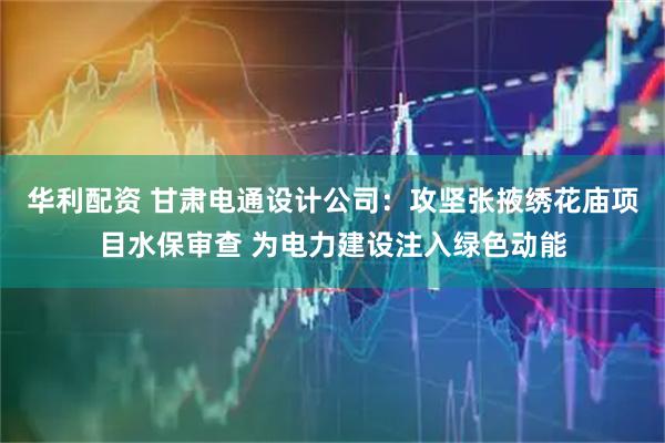 华利配资 甘肃电通设计公司:攻坚张掖绣花庙项目水保审查 为电力建设注入绿色动能