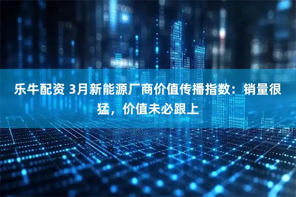 乐牛配资 3月新能源厂商价值传播指数：销量很猛，价值未必跟上