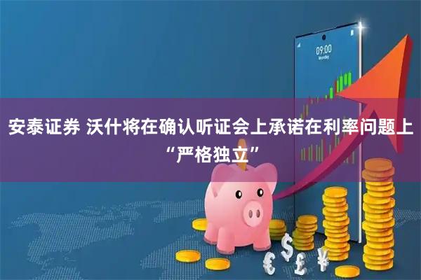 安泰证券 沃什将在确认听证会上承诺在利率问题上“严格独立”