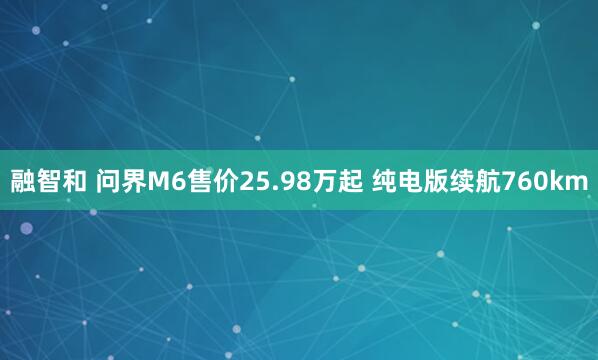 融智和 问界M6售价25.98万起 纯电版续航760km