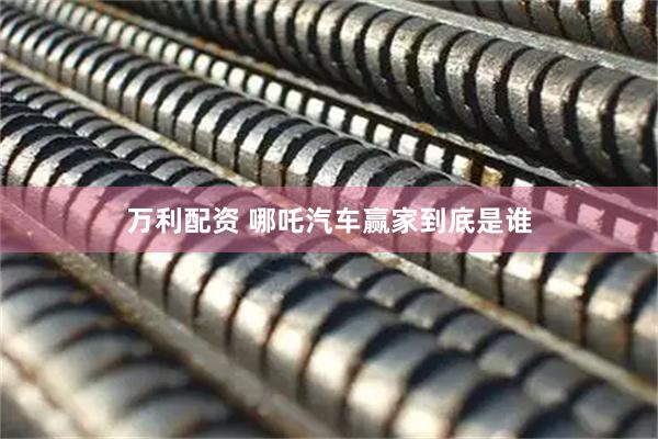 万利配资 哪吒汽车赢家到底是谁