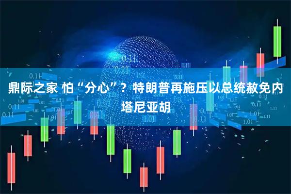 鼎际之家 怕“分心”？特朗普再施压以总统赦免内塔尼亚胡
