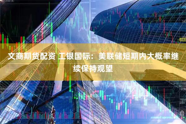 文商期货配资 工银国际：美联储短期内大概率继续保持观望