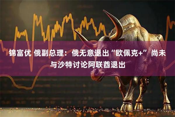 锦富优 俄副总理：俄无意退出“欧佩克+” 尚未与沙特讨论阿联酋退出