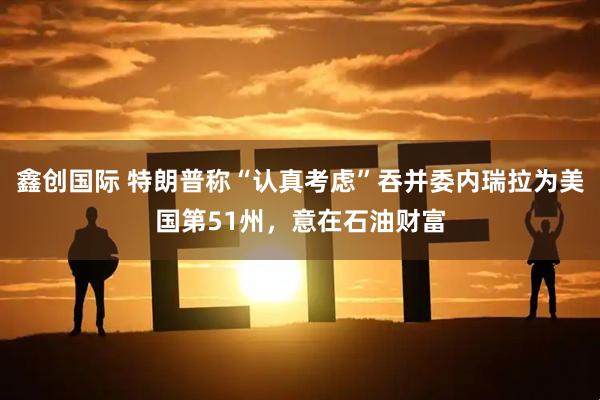 鑫创国际 特朗普称“认真考虑”吞并委内瑞拉为美国第51州,意在石油财富