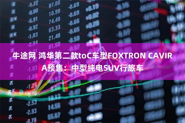 牛途网 鸿华第二款toC车型FOXTRON CAVIRA预售：中型纯电SUV行旅车