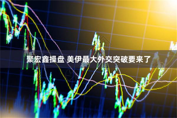 聚宏鑫操盘 美伊最大外交突破要来了