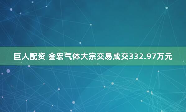 巨人配资 金宏气体大宗交易成交332.97万元
