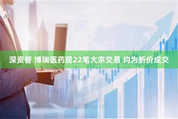 深资管 博瑞医药现22笔大宗交易 均为折价成交