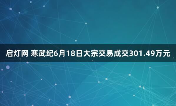 启灯网 寒武纪6月18日大宗交易成交301.49万元