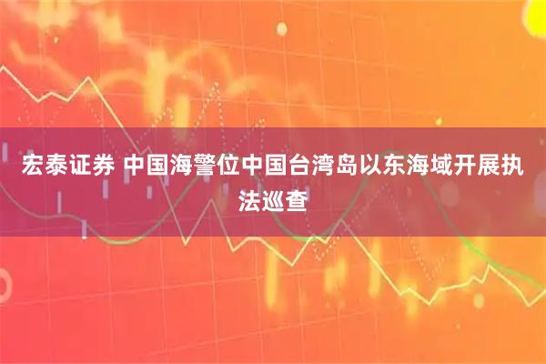 宏泰证券 中国海警位中国台湾岛以东海域开展执法巡查