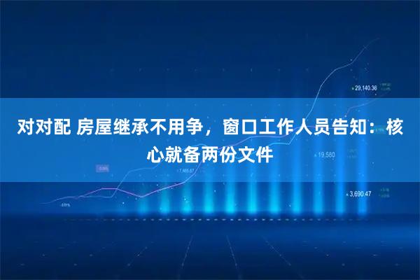 对对配 房屋继承不用争,窗口工作人员告知:核心就备两份文件