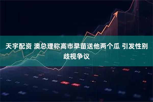 天宇配资 澳总理称高市早苗送他两个瓜 引发性别歧视争议