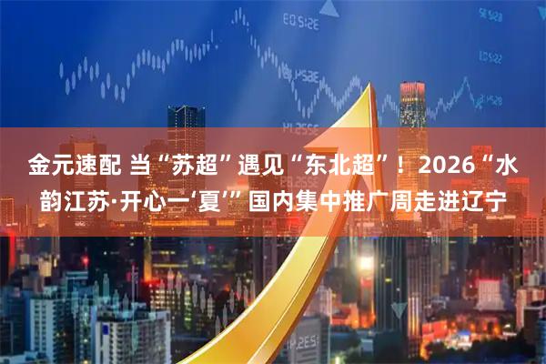 金元速配 当“苏超”遇见“东北超”!2026“水韵江苏·开心一‘夏’”国内集中推广周走进辽宁