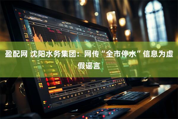 盈配网 沈阳水务集团:网传“全市停水”信息为虚假谣言
