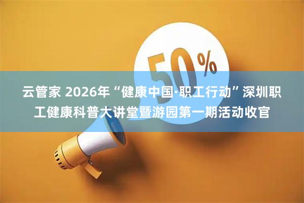 云管家 2026年“健康中国·职工行动”深圳职工健康科普大讲堂暨游园第一期活动收官