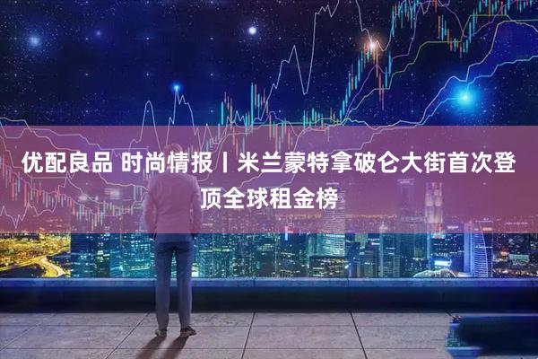 优配良品 时尚情报丨米兰蒙特拿破仑大街首次登顶全球租金榜