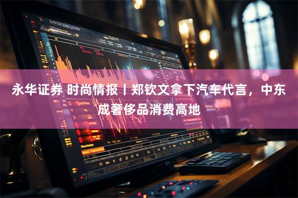 永华证券 时尚情报丨郑钦文拿下汽车代言，中东成奢侈品消费高地