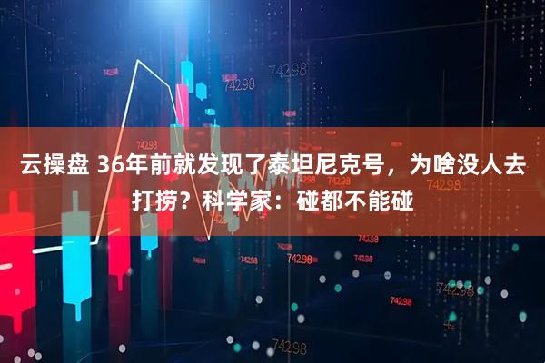云操盘 36年前就发现了泰坦尼克号，为啥没人去打捞？科学家：碰都不能碰